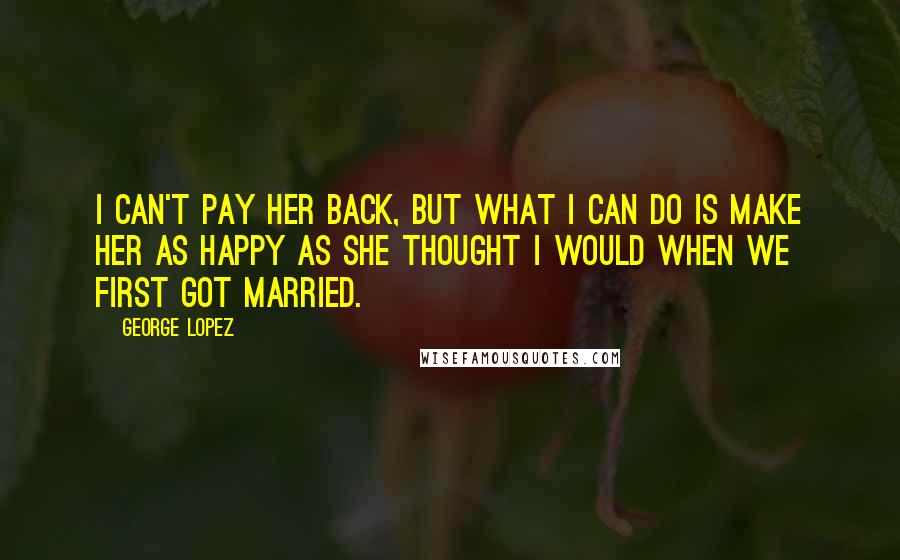 George Lopez Quotes: I can't pay her back, but what I can do is make her as happy as she thought I would when we first got married.