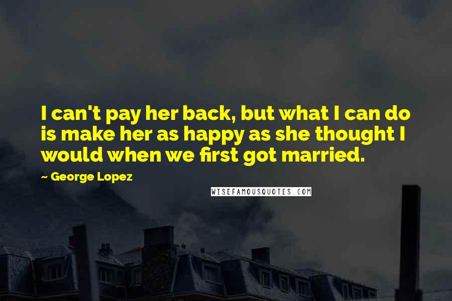 George Lopez Quotes: I can't pay her back, but what I can do is make her as happy as she thought I would when we first got married.