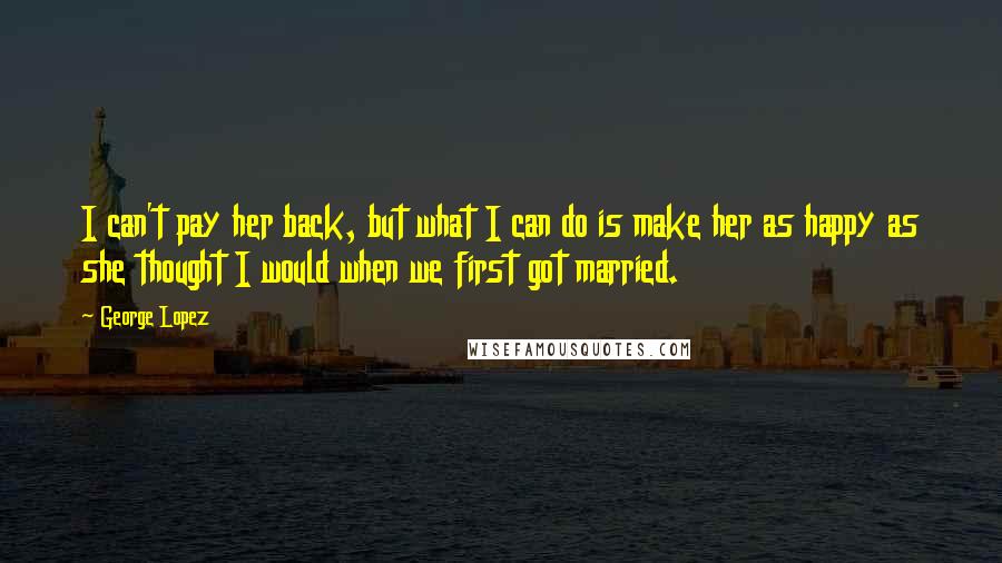 George Lopez Quotes: I can't pay her back, but what I can do is make her as happy as she thought I would when we first got married.
