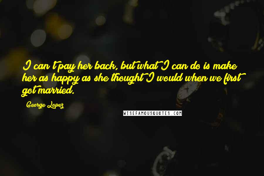 George Lopez Quotes: I can't pay her back, but what I can do is make her as happy as she thought I would when we first got married.