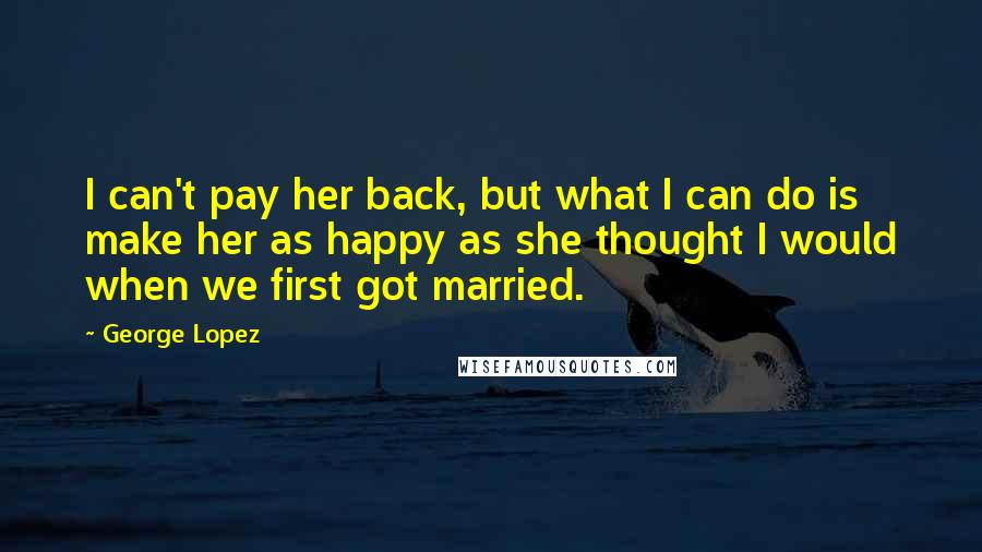 George Lopez Quotes: I can't pay her back, but what I can do is make her as happy as she thought I would when we first got married.