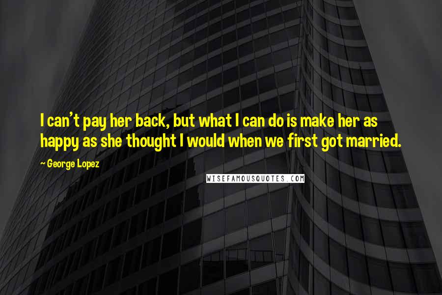 George Lopez Quotes: I can't pay her back, but what I can do is make her as happy as she thought I would when we first got married.