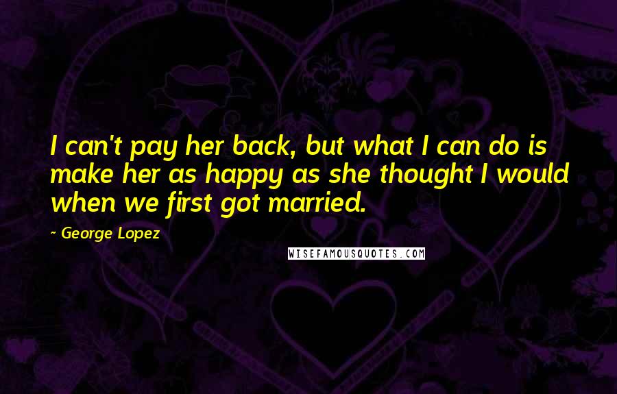 George Lopez Quotes: I can't pay her back, but what I can do is make her as happy as she thought I would when we first got married.