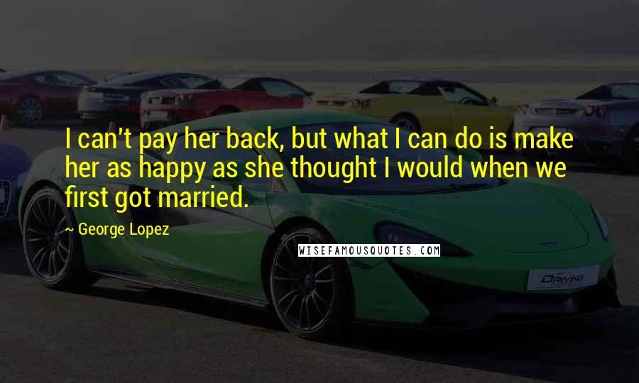 George Lopez Quotes: I can't pay her back, but what I can do is make her as happy as she thought I would when we first got married.