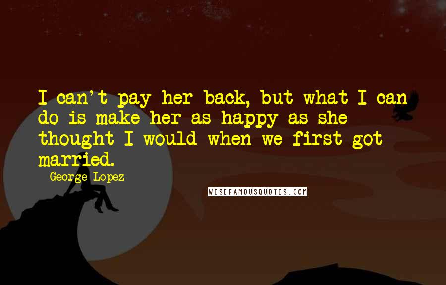 George Lopez Quotes: I can't pay her back, but what I can do is make her as happy as she thought I would when we first got married.
