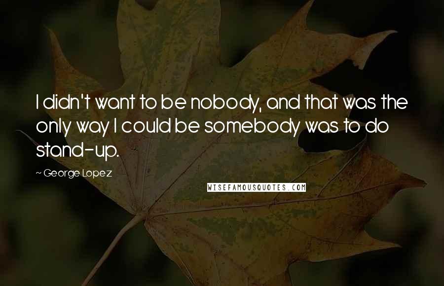 George Lopez Quotes: I didn't want to be nobody, and that was the only way I could be somebody was to do stand-up.