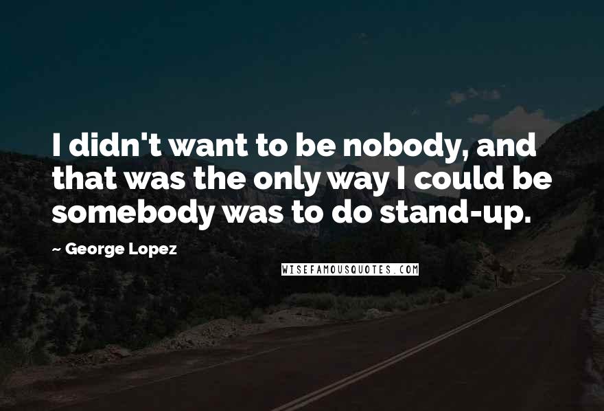 George Lopez Quotes: I didn't want to be nobody, and that was the only way I could be somebody was to do stand-up.