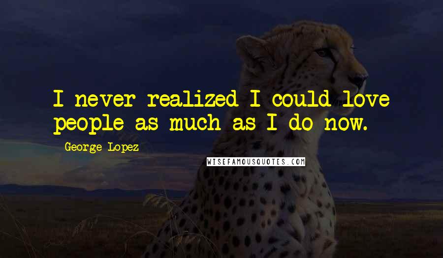 George Lopez Quotes: I never realized I could love people as much as I do now.