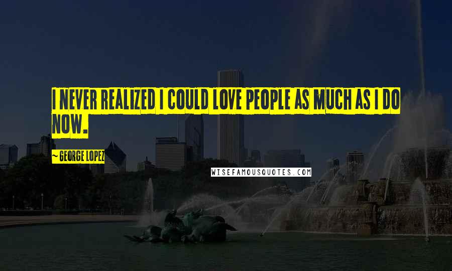 George Lopez Quotes: I never realized I could love people as much as I do now.