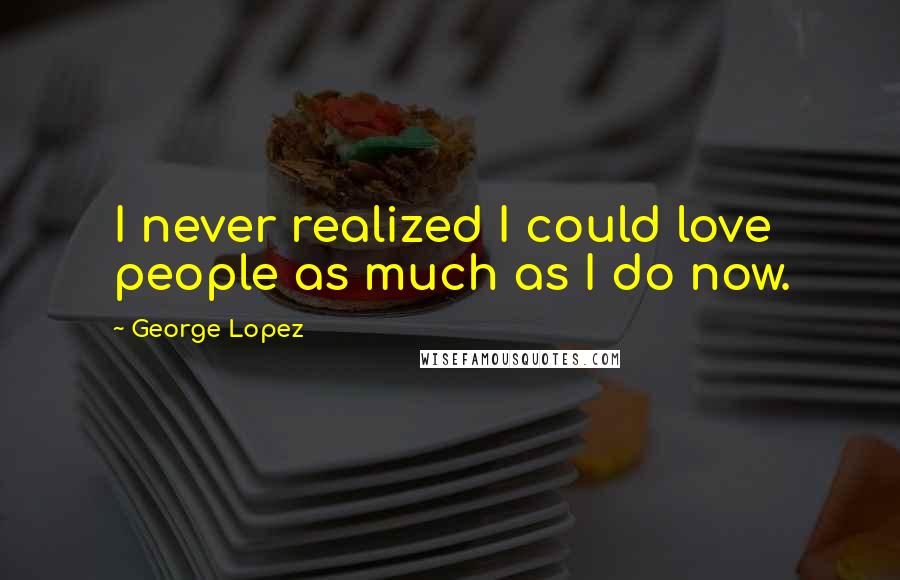 George Lopez Quotes: I never realized I could love people as much as I do now.