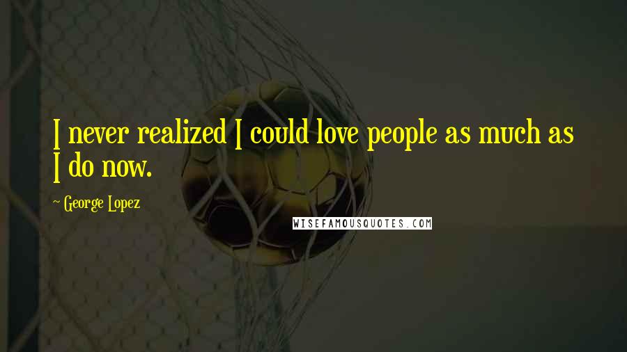 George Lopez Quotes: I never realized I could love people as much as I do now.