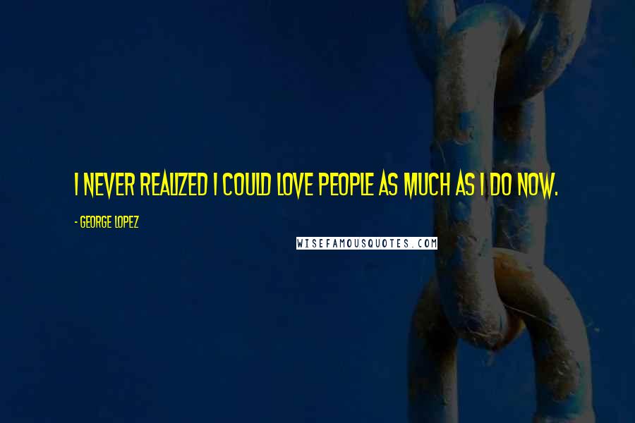 George Lopez Quotes: I never realized I could love people as much as I do now.