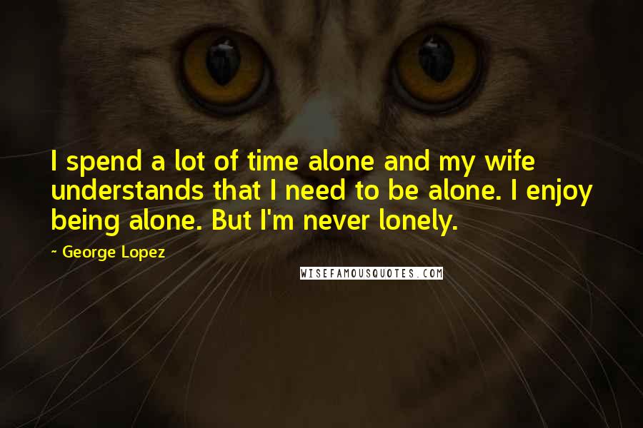 George Lopez Quotes: I spend a lot of time alone and my wife understands that I need to be alone. I enjoy being alone. But I'm never lonely.