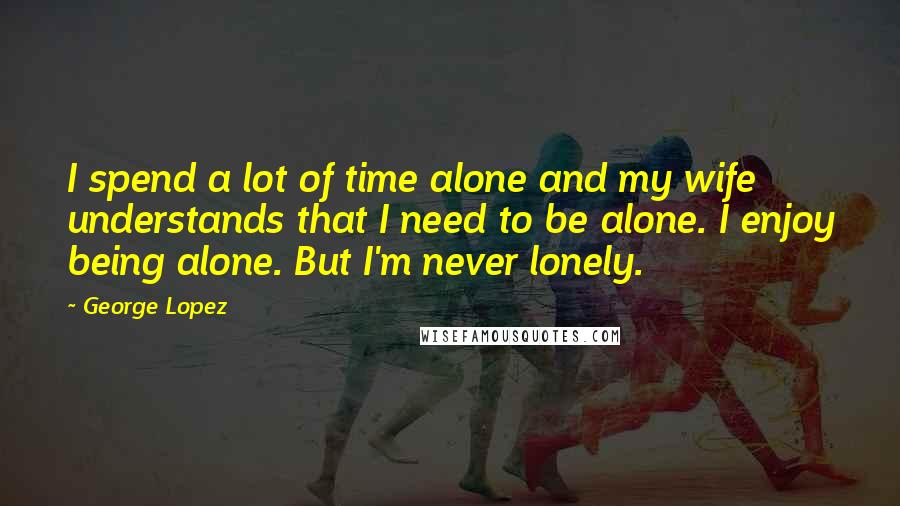 George Lopez Quotes: I spend a lot of time alone and my wife understands that I need to be alone. I enjoy being alone. But I'm never lonely.