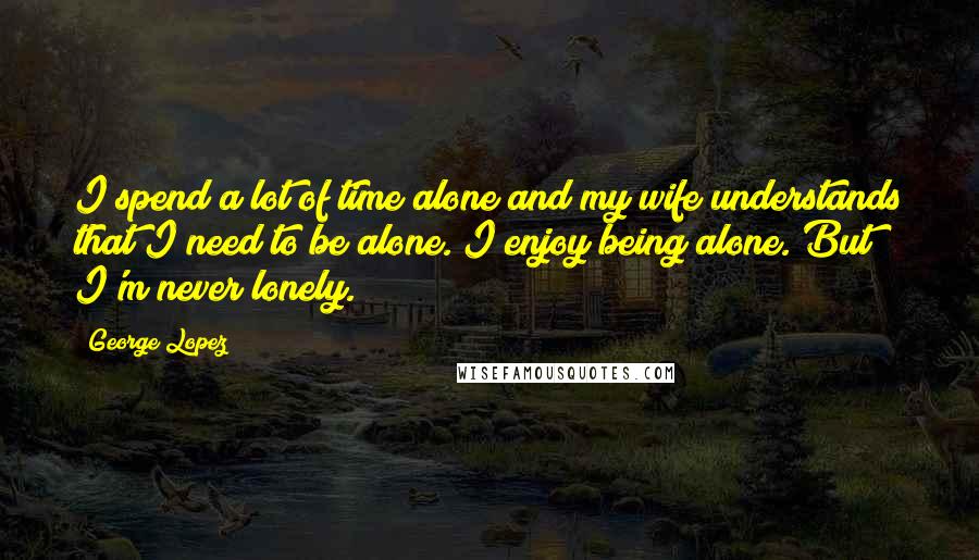 George Lopez Quotes: I spend a lot of time alone and my wife understands that I need to be alone. I enjoy being alone. But I'm never lonely.