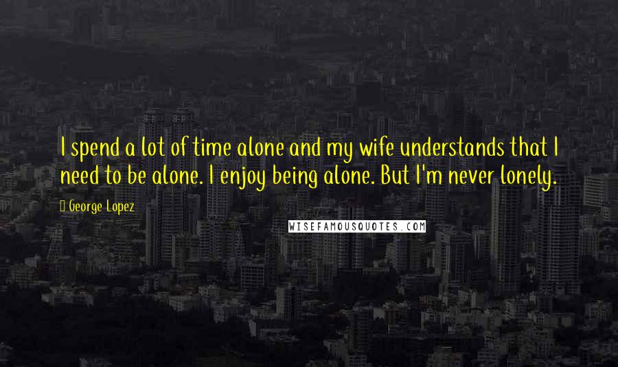 George Lopez Quotes: I spend a lot of time alone and my wife understands that I need to be alone. I enjoy being alone. But I'm never lonely.