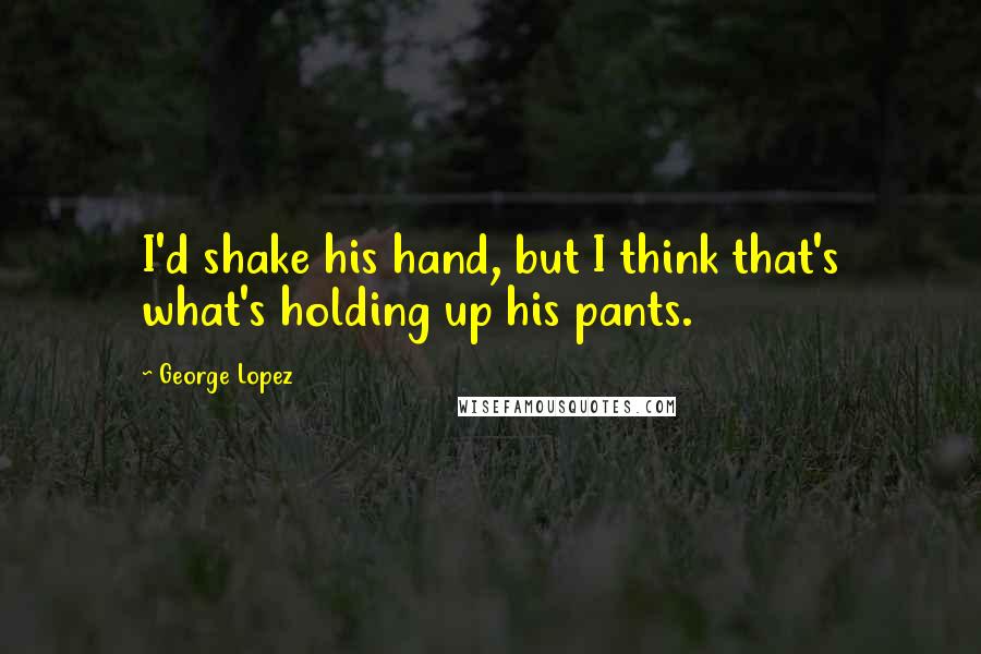 George Lopez Quotes: I'd shake his hand, but I think that's what's holding up his pants.