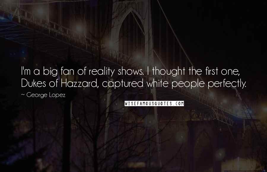 George Lopez Quotes: I'm a big fan of reality shows. I thought the first one, Dukes of Hazzard, captured white people perfectly.