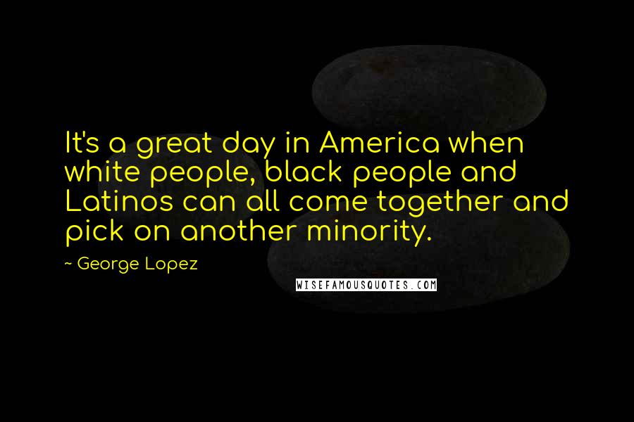George Lopez Quotes: It's a great day in America when white people, black people and Latinos can all come together and pick on another minority.