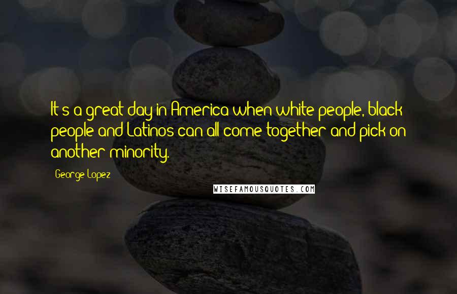 George Lopez Quotes: It's a great day in America when white people, black people and Latinos can all come together and pick on another minority.