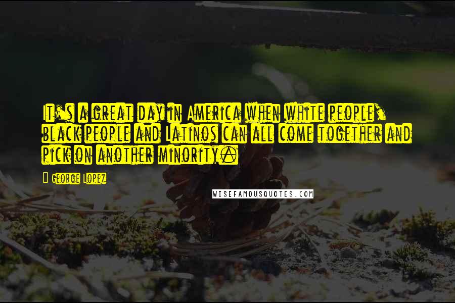 George Lopez Quotes: It's a great day in America when white people, black people and Latinos can all come together and pick on another minority.