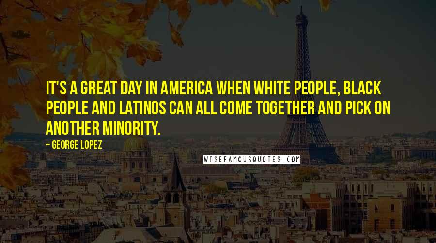 George Lopez Quotes: It's a great day in America when white people, black people and Latinos can all come together and pick on another minority.