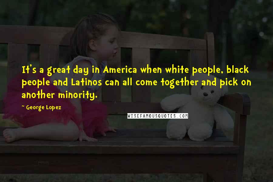 George Lopez Quotes: It's a great day in America when white people, black people and Latinos can all come together and pick on another minority.