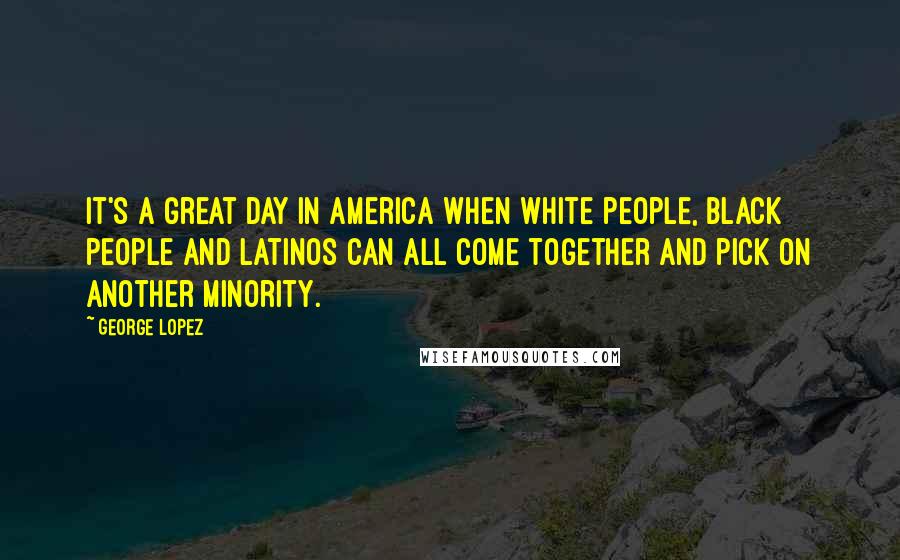 George Lopez Quotes: It's a great day in America when white people, black people and Latinos can all come together and pick on another minority.