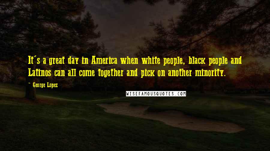 George Lopez Quotes: It's a great day in America when white people, black people and Latinos can all come together and pick on another minority.