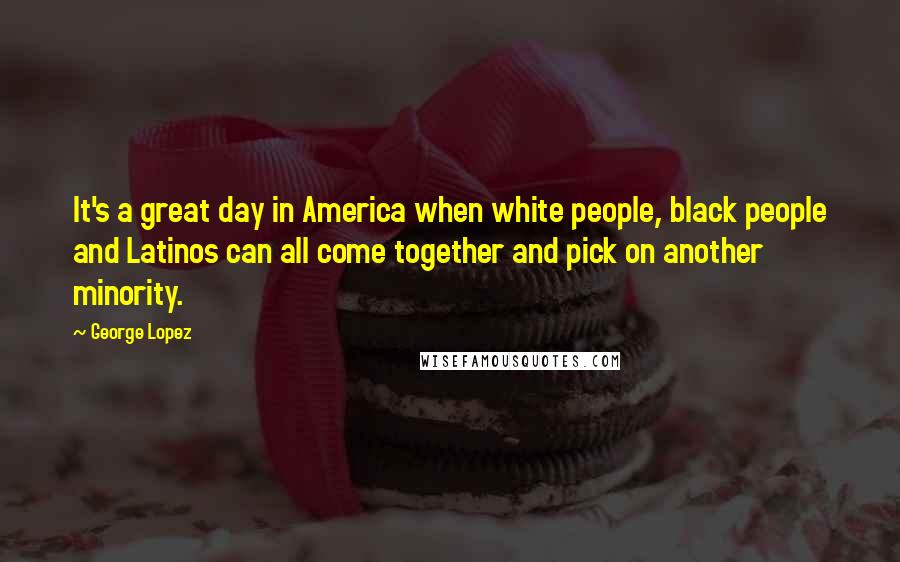 George Lopez Quotes: It's a great day in America when white people, black people and Latinos can all come together and pick on another minority.
