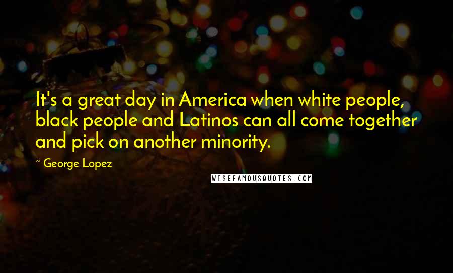 George Lopez Quotes: It's a great day in America when white people, black people and Latinos can all come together and pick on another minority.