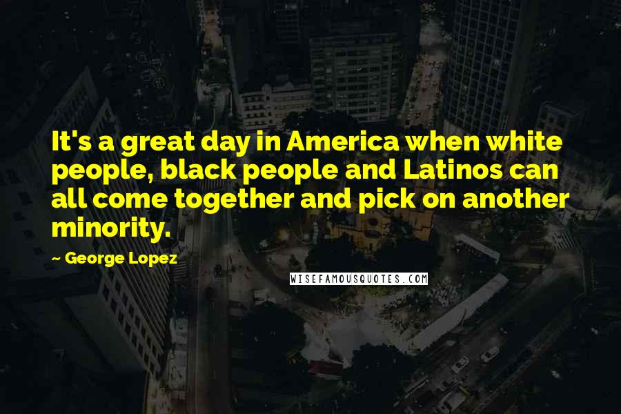 George Lopez Quotes: It's a great day in America when white people, black people and Latinos can all come together and pick on another minority.