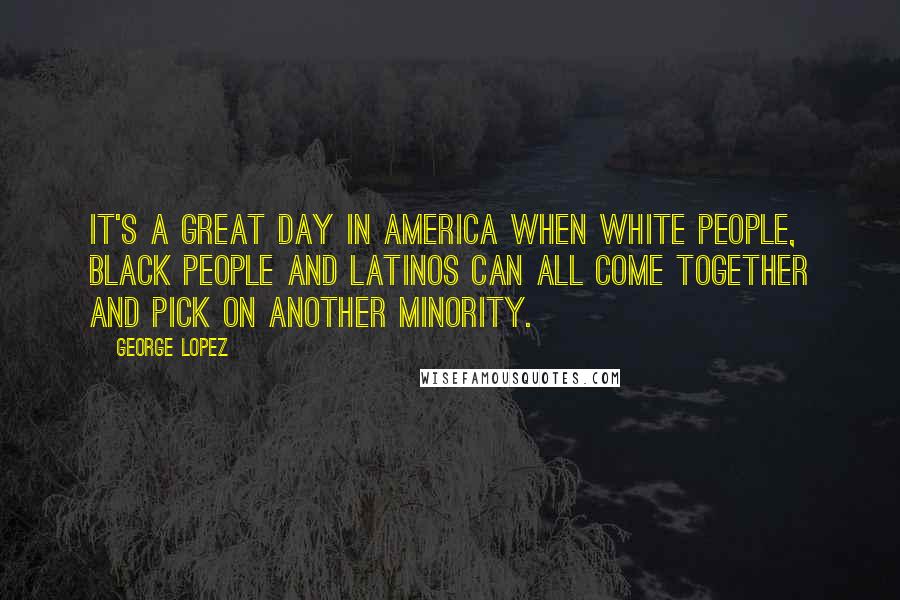 George Lopez Quotes: It's a great day in America when white people, black people and Latinos can all come together and pick on another minority.