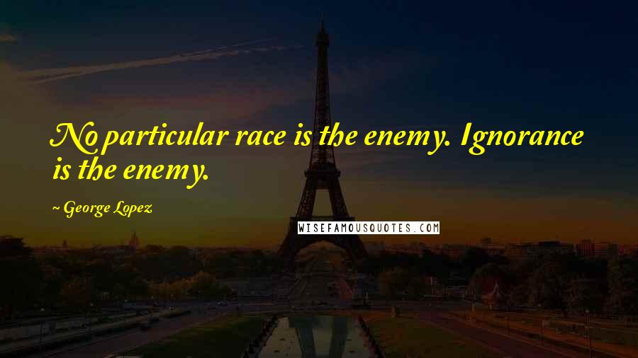 George Lopez Quotes: No particular race is the enemy. Ignorance is the enemy.