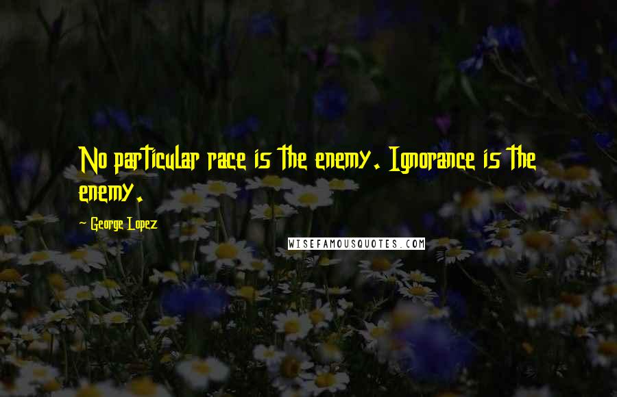 George Lopez Quotes: No particular race is the enemy. Ignorance is the enemy.