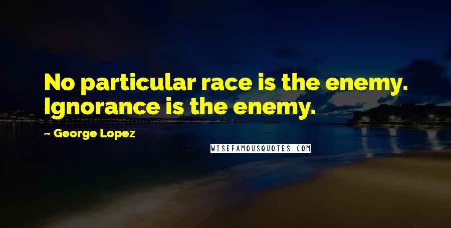 George Lopez Quotes: No particular race is the enemy. Ignorance is the enemy.