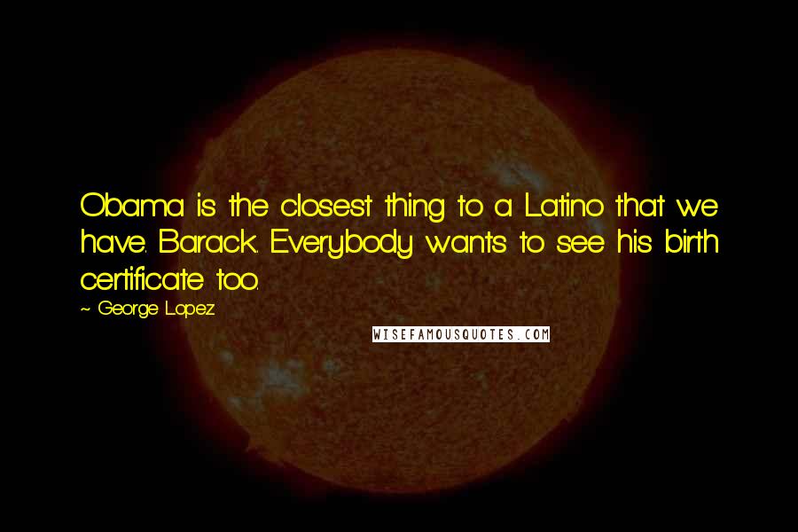 George Lopez Quotes: Obama is the closest thing to a Latino that we have. Barack. Everybody wants to see his birth certificate too.