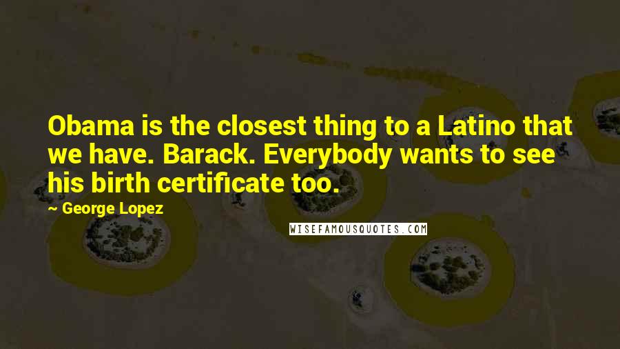 George Lopez Quotes: Obama is the closest thing to a Latino that we have. Barack. Everybody wants to see his birth certificate too.