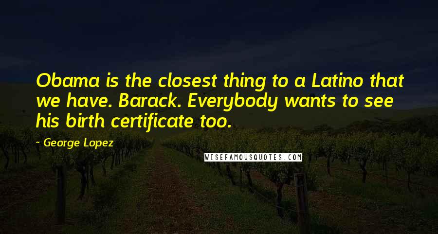 George Lopez Quotes: Obama is the closest thing to a Latino that we have. Barack. Everybody wants to see his birth certificate too.