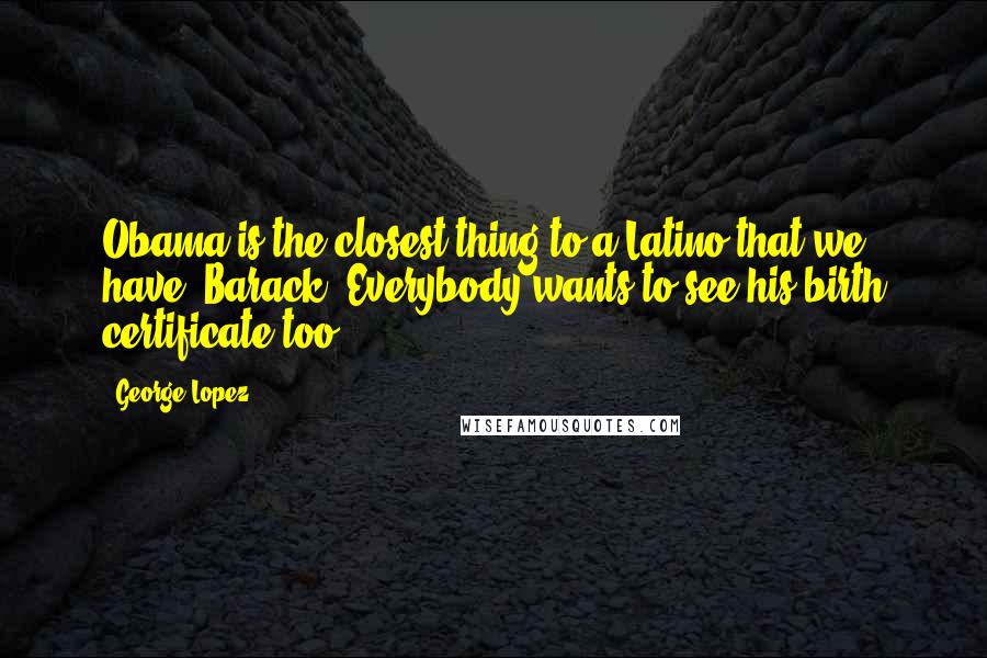 George Lopez Quotes: Obama is the closest thing to a Latino that we have. Barack. Everybody wants to see his birth certificate too.