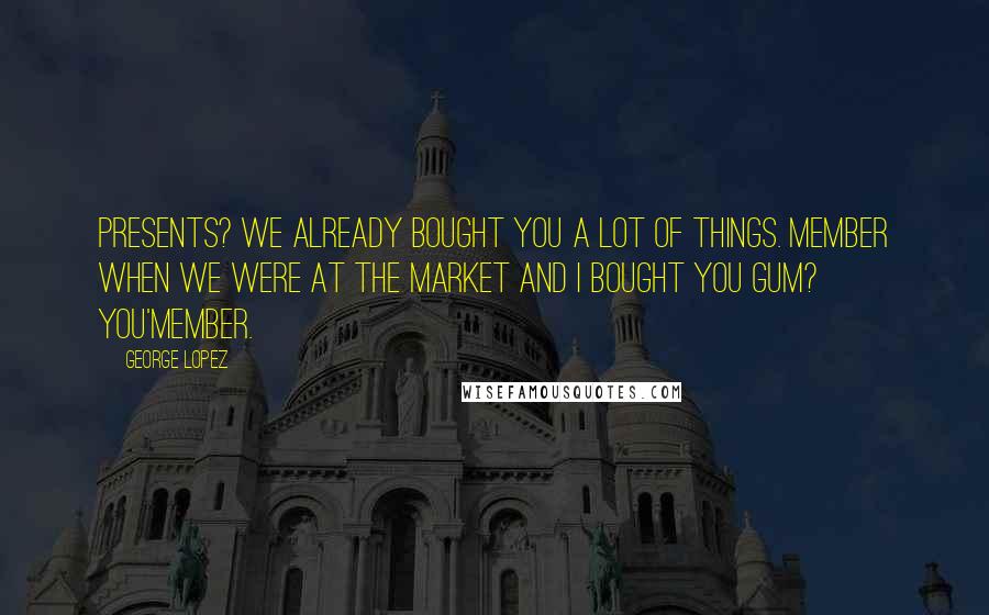 George Lopez Quotes: Presents? We already bought you a lot of things. Member when we were at the market and I bought you gum? You'member.