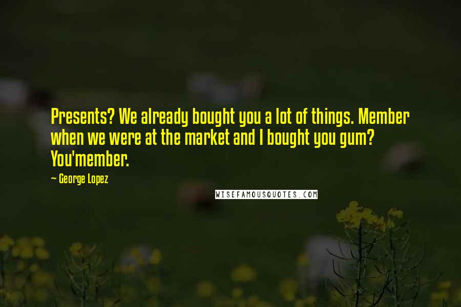 George Lopez Quotes: Presents? We already bought you a lot of things. Member when we were at the market and I bought you gum? You'member.