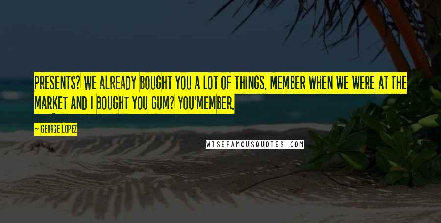 George Lopez Quotes: Presents? We already bought you a lot of things. Member when we were at the market and I bought you gum? You'member.