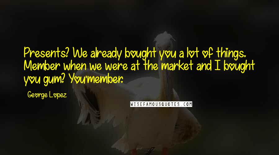 George Lopez Quotes: Presents? We already bought you a lot of things. Member when we were at the market and I bought you gum? You'member.
