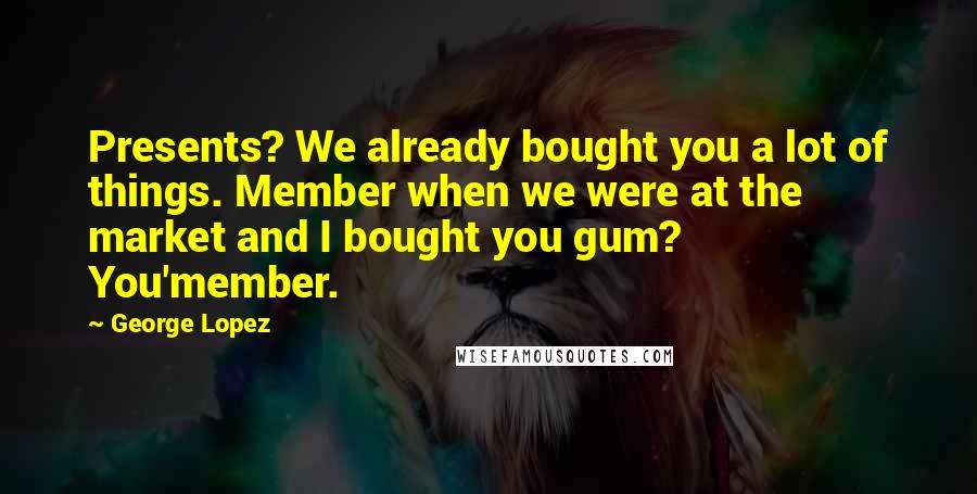 George Lopez Quotes: Presents? We already bought you a lot of things. Member when we were at the market and I bought you gum? You'member.