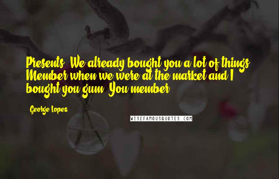 George Lopez Quotes: Presents? We already bought you a lot of things. Member when we were at the market and I bought you gum? You'member.