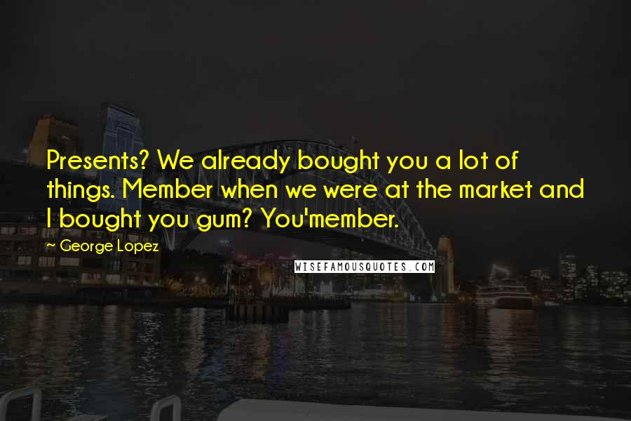 George Lopez Quotes: Presents? We already bought you a lot of things. Member when we were at the market and I bought you gum? You'member.