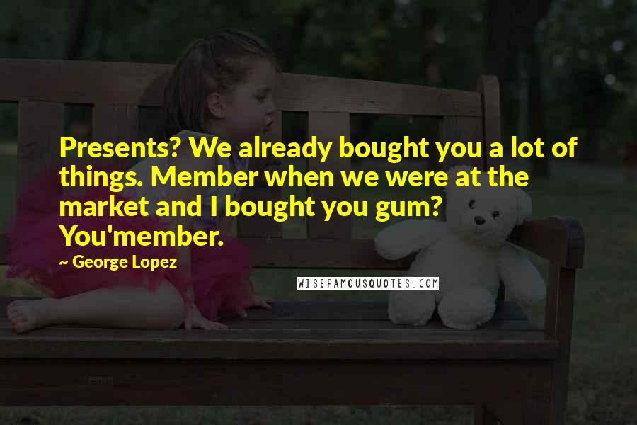George Lopez Quotes: Presents? We already bought you a lot of things. Member when we were at the market and I bought you gum? You'member.