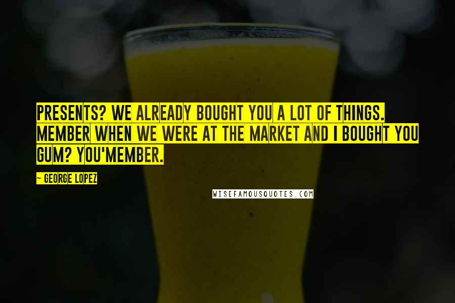 George Lopez Quotes: Presents? We already bought you a lot of things. Member when we were at the market and I bought you gum? You'member.