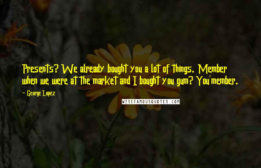 George Lopez Quotes: Presents? We already bought you a lot of things. Member when we were at the market and I bought you gum? You'member.